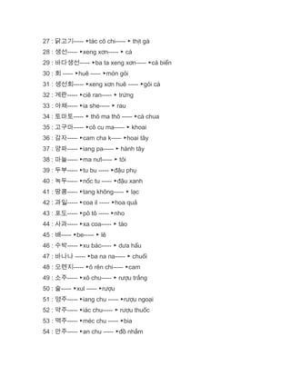 27 : 닭고기----- ▶tác cô chi----- ▶ thịt gà
28 : 생선----- ▶xeng xơn----- ▶ cá
29 : 바다생선----- ▶ba ta xeng xơn----- ▶cá biển
30 : 회 ----- ▶huê ----- ▶món gỏi
31 : 생선회----- ▶xeng xơn huê ----- ▶gỏi cá
32 : 계란----- ▶ciê ran----- ▶ trứng
33 : 야채----- ▶ia she----- ▶ rau
34 : 토마토----- ▶ thô ma thô ----- ▶cà chua
35 : 고구마----- ▶cô cu ma----- ▶ khoai
36 : 감자----- ▶cam cha k----- ▶hoai tây
37 : 양파----- ▶iang pa----- ▶ hành tây
38 : 마늘----- ▶ma nưl----- ▶ tỏi
39 : 두부----- ▶tu bu ----- ▶đậu phụ
40 : 녹두----- ▶nốc tu ----- ▶đậu xanh
41 : 땅콩----- ▶tang không----- ▶ lạc
42 : 과일----- ▶coa il ----- ▶hoa quả
43 : 포도----- ▶pô tô ----- ▶nho
44 : 사과----- ▶xa coa----- ▶ táo
45 : 배----- ▶be----- ▶ lê
46 : 수박----- ▶xu bác----- ▶ dưa hấu
47 : 바나나 ----- ▶ba na na----- ▶ chuối
48 : 오렌지----- ▶ô rên chi----- ▶cam
49 : 소주----- ▶xô chu----- ▶ rượu trắng
50 : 술----- ▶xul ----- ▶rượu
51 : 영주----- ▶iang chu ----- ▶rượu ngoại
52 : 약주----- ▶iác chu----- ▶ rượu thuốc
53 : 맥주----- ▶méc chu ----- ▶bia
54 : 안주----- ▶an chu ----- ▶đồ nhắm
 