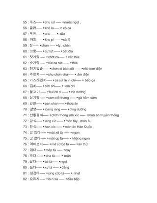 55 : 주스----- ▶chu xừ ----- ▶nước ngọt ,
56 : 콜라----- ▶khô la----- ▶ cô ca
57 : 우유----- ▶u iu----- ▶ sữa
58 : 커피----- ▶khơ pi ----- ▶cà fê
59 : 잔----- ▶chan ----- ▶ly , chén
60 : 그릇----- ▶cư tứt ----- ▶bát đĩa
61 : 젓가락----- ▶chớt ca----- ▶ rác thìa
62 : 숫가락----- ▶xút ca rác ----- ▶thìa
63 : 전기밥솥----- ▶chơn ci báp xốt ----- ▶nồi cơm điện
64 : 주전자----- ▶chu chơn cha----- ▶ ấm điện
65 : 가스레인지----- ▶ca xư rê in chi----- ▶ bếp ga
66 : 김치----- ▶cim shi----- ▶ kim chi
67 : 불고기 ----- ▶bul cô ci ----- ▶thịt nướng
68 : 삼계탕----- ▶xam ciê thang ----- ▶gà hầm sâm
69 : 반찬----- ▶pan shan----- ▶thức ăn
70 : 영양----- ▶ioang iang ----- ▶ding dưỡng
71 : 전통음식----- ▶chơn thông ưm xíc ----- ▶món ăn truyền thống
72 : 양식----- ▶iang xíc ----- ▶món tây , món âu
73 : 한식----- ▶han xíc ----- ▶món ăn Hàn Quốc
74 : 맛 있다----- ▶mát xít tà ----- ▶ngon
75 : 맛 없다----- ▶mát ợp tà----- ▶ không ngon
76 : 먹어보다----- ▶mơ cơ bô tà ----- ▶ăn thử
77 : 맵다 ----- ▶mép tà ----- ▶cay
78 : 짜다 ----- ▶cha tà----- ▶ mặn
79 : 달다----- ▶tal tà----- ▶ngọt
80 : 쓰다----- ▶xư tà ----- ▶đắng
81 : 싱겁다----- ▶xing cớp tà----- ▶ nhạt
82 : 요리사----- ▶iô ri xa ----- ▶đầu bếp
 