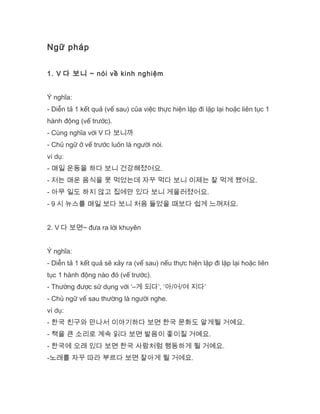 Ngữ pháp
1. V 다 보니 ~ nói về kinh nghiệm
Ý nghĩa:
- Diễn tả 1 kết quả (vế sau) của việc thực hiện lặp đi lặp lại hoặc liên tục 1
hành động (vế trước).
- Cùng nghĩa với V 다 보니까
- Chủ ngữ ở vế trước luôn là người nói.
ví dụ:
- 매일 운동을 하다 보니 건강해졌어요.
- 저는 매운 음식을 못 먹었는데 자꾸 먹다 보니 이제는 잘 먹게 됐어요.
- 아무 일도 하지 않고 집에만 있다 보니 게을러졌어요.
- 9 시 뉴스를 매일 보다 보니 처음 들었을 때보다 쉽게 느껴져요.
2. V 다 보면~ đưa ra lời khuyên
Ý nghĩa:
- Diễn tả 1 kết quả sẽ xảy ra (vế sau) nếu thực hiện lặp đi lặp lại hoặc liên
tục 1 hành động nào đó (vế trước).
- Thường được sử dụng với ‘–게 되다’, ‘아/어/여 지다’
- Chủ ngữ vế sau thường là người nghe.
ví dụ:
- 한국 친구와 만나서 이야기하다 보면 한국 문화도 알게될 거예요.
- 책을 큰 소리로 계속 읽다 보면 발음이 좋이질 거예요.
- 한국에 오래 있다 보면 한국 사람처럼 행동하게 될 거예요.
-노래를 자꾸 따라 부르다 보면 잘아게 될 거에요.
 