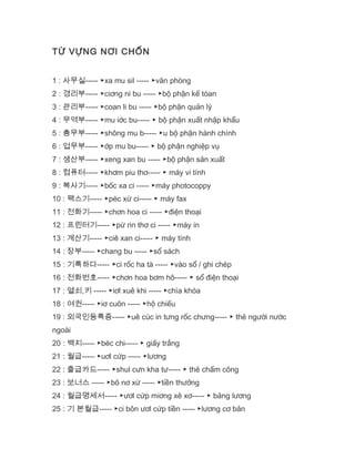 TỪ VỰNG NƠI CHỐN
1 : 사무실----- ▶xa mu sil ----- ▶văn phòng
2 : 경리부----- ▶ciơng ni bu ----- ▶bộ phận kế tóan
3 : 관리부----- ▶coan li bu ----- ▶bộ phận quản lý
4 : 무역부----- ▶mu iớc bu----- ▶ bộ phận xuất nhập khẩu
5 : 총무부----- ▶shông mu b----- ▶u bộ phận hành chính
6 : 업무부----- ▶ớp mu bu----- ▶ bộ phận nghiệp vụ
7 : 생산부----- ▶xeng xan bu ----- ▶bộ phận sản xuất
8 : 컴퓨터----- ▶khơm piu thơ----- ▶ máy vi tính
9 : 복사기----- ▶bốc xa ci ----- ▶máy photocoppy
10 : 팩스기----- ▶péc xừ ci----- ▶ máy fax
11 : 전화기----- ▶chơn hoa ci ----- ▶điện thoại
12 : 프린터기----- ▶pừ rin thơ ci ----- ▶máy in
13 : 계산기----- ▶ciê xan ci----- ▶ máy tính
14 : 장부----- ▶chang bu ----- ▶sổ sách
15 : 기록하다----- ▶ci rốc ha tà ----- ▶vào sổ / ghi chép
16 : 전화번호----- ▶chơn hoa bơm hô----- ▶ sổ điện thoại
17 : 열쇠,키 ----- ▶iơl xuê khi ----- ▶chìa khóa
18 : 여권----- ▶iơ cuôn ----- ▶hộ chiếu
19 : 외국인등록증----- ▶uê cúc in tưng rốc chưng----- ▶ thẻ người nước
ngoài
20 : 백지----- ▶béc chi----- ▶ giấy trắng
21 : 월급----- ▶uơl cứp ----- ▶lương
22 : 출급카드----- ▶shul cưn kha tư----- ▶ thẻ chấm công
23 : 보너스 ----- ▶bô nơ xừ ----- ▶tiền thưởng
24 : 월급명세서----- ▶ươl cứp miơng xê xơ----- ▶ bảng lương
25 : 기 본월급----- ▶ci bôn ươl cứp tiền ----- ▶lương cơ bản
 