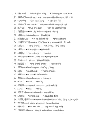 26 : 잔업수당----- ▶chan ớp xu tang----- ▶ tiền tăng ca / làm thêm
27 : 특근수당----- ▶thức cưn xu tang ----- ▶tiền làm ngày chủ nhật
28 : 심야수당----- ▶xim ia xu tang----- ▶ tiền làm đêm
29 : 유해수당 ----- ▶iu he cu tang ----- ▶tiền trợ cấp độc hại
30 : 퇴직금----- ▶thuê chic cưm ----- ▶tiền trợ cấp thôi việc
31 : 월급날----- ▶ươl cứp nal----- ▶ ngày trả lương
32 : 공제----- ▶công chê----- ▶ khoản trừ
33 : 의료보험료----- ▶ưi riô bô hơm riô ----- ▶phí bảo hiểm
34 : 의료보험카드----- ▶ưi riô bô hơm kha từ ----- ▶thẻ bảo hiểm
35 : 공장 c----- ▶hông chang ----- ▶nhà máy / công xưởng
36 : 사장----- ▶xa xhang ----- ▶giám đốc
37 : 사모님----- ▶xa mô nim ----- ▶bà chủ
38 : 부사장----- ▶bu xa chang ----- ▶phó giám đốc
39 : 이사----- ▶ i xa ----- ▶ phó giám đốc
40 : 공장장 c----- ▶ông chang chang----- ▶ quản đốc
41 : 부장----- ▶bu chang----- ▶ trưởng phòng
42 : 과장----- ▶coa chang ----- ▶trưởng chuyền
43 : 대리----- ▶te r----- ▶i phó chuyền
44 : 반장----- ▶ban chang----- ▶ trưởng ca
45 : 비서----- ▶bi xơ----- ▶ thư ký
46 : 관리자----- ▶coan li cha----- ▶ người quản lý
47 : 기사----- ▶ci xa----- ▶ kỹ sư
48 : 운전기사----- ▶ưn chơn ci xa ----- ▶lái xe
49 : 근로자----- ▶cưn lô cha ----- ▶người lao động
50 : 외국인근로자----- ▶uê cúc in cưn lô cha----- ▶ lao động nước ngoài
51 : 연수생----- ▶ iơn xu xeng----- ▶ tu nghiệp sinh
52 : 불법자----- ▶bul bớp cha ----- ▶người bất hợp pháp
53 : 경비아저씨----- ▶ ciơng bi a chơ xi----- ▶ ông bảo vệ
 