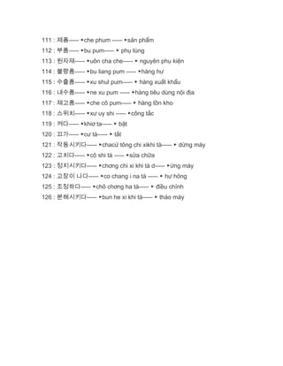 111 : 제폼----- ▶che phum ----- ▶sản phẩm
112 : 부품----- ▶bu pum----- ▶ phụ tùng
113 : 원자재----- ▶uôn cha che----- ▶ nguyên phụ kiện
114 : 불량품----- ▶bu liang pum ----- ▶hàng hư
115 : 수출품----- ▶xu shul pum----- ▶ hàng xuất khẩu
116 : 내수품----- ▶ne xu pum ----- ▶hàng tiêu dùng nội địa
117 : 재고품----- ▶che cô pum----- ▶ hàng tồn kho
118 : 스위치----- ▶xư uy shi ----- ▶công tắc
119 : 켜다----- ▶khiơ ta----- ▶ bật
120 : 끄가----- ▶cư tà----- ▶ tắt
121 : 작동시키다----- ▶chacứ tông chi xikhi tà----- ▶ dừng máy
122 : 고치다----- ▶cô shi tà ----- ▶sửa chữa
123 : 정지시키다----- ▶chơng chi xi khi tà d----- ▶ừng máy
124 : 고장이 나다----- ▶co chang i na tà ----- ▶ hư hỏng
125 : 조정하다----- ▶chô chơng ha tà----- ▶ điều chỉnh
126 : 분해시키다----- ▶bun he xi khi tà----- ▶ tháo máy
 
