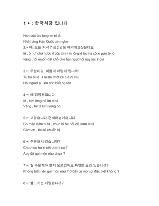 1 ▶ : 한국식당 입니다
Han cúc cíc tang im ni tà
Nhà hàng Hàn Quốc xin nghe
2:▶ 예, 오늘 저녁 7 싱 2 안용 예약하고싶은데요
iê , ô nưl chơ nước il cốp xi e i in iông iê iác ha cô xi pưn te iô
vâng , tôi muốn đặt chỗ cho hai người tối nay lúc 7 giờ
3 ▶: 두분이요. 이름이 어떻게 됩니까?
Tu bu ni iô . I rư mi ơ tớt cê tuê ni ca /
Hai người ạ . xin cho biết họ tên
4 ▶; 예.김영호입니다
Iê , kim iơng hô im ni tà
Vâng , tôi là kim yong ho
5 ▶: 고맙습니다.준비해놓게습니다
Co máp xưm ni tà , chun bi he nốt cết xưm ni tà
Cám ơn , tôi sẽ chuẩn bị
6 ▶: 주문하시 곘습니까?
Chu mun ha xi cết ưm ni ca ?
Abg đã gọi món nào chưa ?
7 ▶: 뭘 주문해야 할지 모르곘어요.특별한 요리 있습니까?
Không biết nên gọi món nào ? ở đây có món gì đặc biệt không ?
8 ▶: 불고기는 어떻습니까?
 