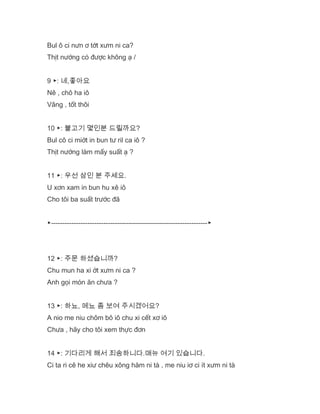 Bul ô ci nưn ơ tớt xưm ni ca?
Thịt nướng có được không ạ /
9 ▶: 네,좋아요
Nê , chô ha iô
Vâng , tốt thôi
10 ▶: 불고기 몇인분 드릴까요?
Bul cô ci miớt in bun tư ril ca iô ?
Thịt nướng làm mấy suất ạ ?
11 ▶: 우선 삼인 분 주세요.
U xơn xam in bun hu xê iô
Cho tôi ba suất trước đã
▶---------------------------------------------------------------------▶
12 ▶: 주문 하셨습니까?
Chu mun ha xi ớt xưm ni ca ?
Anh gọi món ăn chưa ?
13 ▶: 하뇨, 메뇨 좀 보여 주시겠어요?
A nio me niu chôm bô iô chu xi cết xơ iô
Chưa , hãy cho tôi xem thực đơn
14 ▶: 기다리게 해서 죄송하니다.매뉴 여기 있습니다.
Ci ta ri cê he xiư chêu xông hăm ni tà , me niu iơ ci ít xưm ni tà
 