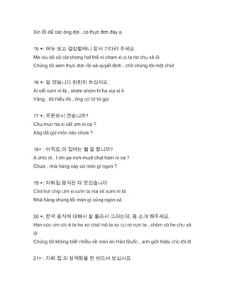 Xin lỗi để các ông đợi , có thực đơn đây ạ
15 ▶: 메뉴 보고 결정할테니 잠시 기다려 주세요
Me niu bô cô ciơ chơng hal thê ni cham xi ci ta riơ chu xê iô
Chúng tôi xem thực đơn rồi sẽ quyết định , chờ chúng tôi một chút
16 ▶: 알 겠습니다.천천히 하십시요.
Al cết xưm ni tà , shơm shơm hi ha xíp xi ô
Vâng . tôi hiểu rồi , ông cứ từ từ gọi
17 ▶: 주문하시 곘습니까?
Chu mun ha xi cết ưm ni ca ?
Abg đã gọi món nào chưa ?
18▶ : 아직요,이 집에는 뭘 잘 합니까?
A chíc iô . I chi pe nưn muơl chal hăm ni ca ?
Chưa , nhà hàng này có món gì ngon ?
19 ▶: 저희집 음식은 다 맛있습니다
Chơ hưi chíp ưm xi cưm ta ma xít xưm ni tà
Nhà hàng chúng tôi món gì cũng ngon cả
20 ▶: 한국 음식에 대해서 잘 몰라서 그러는데, 좀 소개 해주세요.
Han cúc ưm cíc ê te he xơ chal mô la xo cư rơ nưn te , chôm xô he chu xê
iô
Chúng tôi không biết nhiều về món ăn Hàn Quốc , anh giới thiệu cho tôi đi
21▶ : 저희 집 의 삼계탕을 한 번드셔 보십시요
 