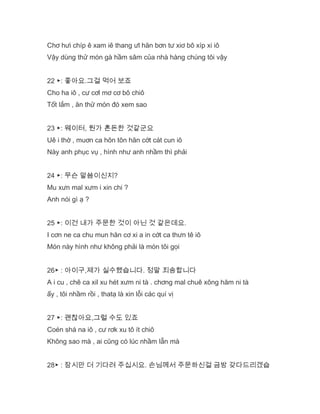 Chơ hưi chíp ê xam iê thang ưl hăn bơn tư xiơ bô xíp xi iô
Vậy dùng thử món gà hầm sâm của nhà hàng chúng tôi vậy
22 ▶: 좋아요.그걸 먹어 보죠
Cho ha iô , cư cơl mơ cơ bô chiô
Tốt lắm , ăn thử món đó xem sao
23 ▶: 웨이터, 뭔가 혼돈한 것같군요
Uê i thờ , muơn ca hôn tôn hăn cớt cát cun iô
Này anh phục vụ , hình như anh nhầm thì phải
24 ▶: 무슨 말씀이신지?
Mu xưn mal xưm i xin chi ?
Anh nói gì ạ ?
25 ▶: 이건 내가 주문한 것이 아닌 것 같은데요.
I cơn ne ca chu mun hăn cơ xi a in cớt ca thưn tê iô
Món này hình như không phải là món tôi gọi
26▶ : 아이구,제가 실수했습니다. 정말 죄송합니다
A i cu , chê ca xil xu hét xưm ni tà . chơng mal chuê xông hăm ni tà
ấy , tôi nhầm rồi , thatạ là xin lỗi các quí vị
27 ▶: 괜찮아요,그럴 수도 있죠
Coén shá na iô , cư rơk xu tô ít chiô
Không sao mà , ai cũng có lúc nhầm lẫn mà
28▶ : 잠시만 더 기다려 주십시요. 손님께서 주문하신걸 금방 갖다드리겠습
 