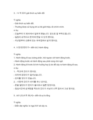 3 . ~V 게 되다 giải thích sự biến đổi
Ý nghĩa:
- Giải thích sự biến đổi.
- Thường được sử dụng khi ai đó giới thiệu về chính mình.
ví dụ:
- 오늘부터 이 회사에서 일하게 됐습니다. 앞으로 잘 부탁드립니다.
- 일정이 바뀌어서 한국에 한달 더 있게 됐어요.
- 지난달부터 신촌에 있는 하숙집에서 살게 됐어요.
4 . V 았/었/였다가~ diễn tả 2 hành động
Ý nghĩa:
1. Hành động đi sau tương phản, trái ngược với hành động trước.
- Hành động trước và hành động sau phải cùng chủ ngữ.
2. Hành động đi trước là tình huống hay lý do để xảy ra hành động đi sau.
ví dụ:
1. - 학교에 갔다가 왔어요.
- 의자에 앉았다가 일어났습니다.
- 모자를 썻다가 벗습니다.
2. - 시장에 갔다가 바지를 하나 샀어요.
- 문을 열었다가 먼지가 들어와서 얼른 닫았어요.
- 점심시간에 삼계탕을 먹으러 갔다가 사남이 너무 많아서 그냥 왔어요.
5 . A/V (으)ㄹ까 봐(서)~ diễn tả sự lo lắng
Ý nghĩa:
- Diễn đạt nghĩa: lo ngại A/V sẽ xãy ra.
 