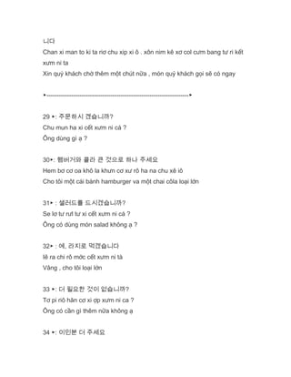 니다
Chan xi man to ki ta riơ chu xip xi ô . xôn nim kê xơ col cưm bang tư ri kết
xưm ni ta
Xin quý khách chờ thêm một chút nữa , món quý khách gọi sẽ có ngay
▶---------------------------------------------------------------------▶
29 ▶: 주문하시 곘습니까?
Chu mun ha xi cết xưm ni cá ?
Ông dùng gì ạ ?
30▶: 햄버거와 콜라 큰 것으로 하나 주세요
Hem bơ cơ oa khô la khưn cơ xư rô ha na chu xê iô
Cho tôi một cái bánh hamburger va một chai côla loại lớn
31▶ : 샐러드를 드시겠습니까?
Se lơ tư rưl tư xi cết xưm ni cá ?
Ông có dùng món salad không ạ ?
32▶ : 예, 라지로 먹겠습니다
Iê ra chi rô mớc cết xưm ni tà
Vâng , cho tôi loại lớn
33 ▶: 더 필요한 것이 없습니까?
Tơ pi riô hăn cơ xi ợp xưm ni ca ?
Ông có cần gì thêm nữa không ạ
34 ▶: 이인분 더 주세요
 