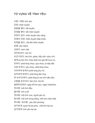 TỪ VỰNG VỀ TÌNH YÊU:
사랑 / 애정: tình yêu
인연: nhân duyên.
연분을 맺다: kết duyên.
인연을 맺다: kết nhân duyên
인연이 깊다: nhân duyên sâu nặng.
전생의 인연: nhân duyên kiếp trước.
인연을 끊다:. cắt đứt nhân duyên.
운명: vận mệnh.
선보다: xem mặt.
데이트하다: hẹn hò
치근거리다: tán tỉnh, ghẹo, tiếp cận <phụ nữ>.
엽색;sự tán tỉnh, theo đuổi con gái để mua vui.
반하다.:phải lòng nhau, quý nhau, bị hấp dẫn
서로 반하다:.yêu nhau, phải lòng nhau.
여자에게 반하다:phải lòng phụ nữ.
남자에게 반하다: phải lòng đàn ông.
한 눈에 반하다: phải lòng từ cái nhìn đầu tiên.
사랑을 속삭이다: tâm tình, thủ thỉ.
발렌타인데이: ngày lễ tình yêu, ngày Valentine.
첫사랑: mối tình đầu
끝사랑: tình cuối
옛사랑: mối tình xưa, người yêu cũ.
참사랑: mối tình trong trắng, mối tình chân thật.
짝사랑 / 외사랑: .yêu đơn phương
삼각관계: quan hệ ba phía , mối tình tay ba.
삼각연애: tình yêu tay ba.
 