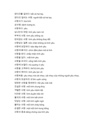 양다리를 걸치다: bắt cá hai tay.
양다리 걸치는 사람: người bắt cá hai tay.
사랑사기: lừa tình.
상사병: bệnh tương tư.
사랑하다: yêu.
남녀간의 애정: tình yêu nam nữ.
부부의 사랑: tình yêu chồng vợ.
변치않는 사랑: tình yêu không thay đổi.
사랑없는 결혼: hôn nhân không có tình yêu.
사랑에 보답하다: báo đáp tình yêu
사랑에 빠지다: chìm đắm,đam mê ái tình
사랑을 받다: chấp nhận tình yêu
사랑을 잃다.: mất tình yêu
사랑을 바치다: cống hiến tình yêu
사랑에 눈멀다: mù quáng vì yêu
사랑을 고백하다: thổ lộ tình yêu
사랑이 깨지다: tình yêu tan vỡ
사랑싸움: yêu nhau mà cãi nhau, cãi nhau của những người yêu nhau.
사랑의 보금자리: tổ ấm uyên ương
영원한 사랑을 맹세하다: thề yêu mãi mãi
진실한 사랑: mối tình chung thủy
격렬한 사랑: tình yêu mãnh liệt
어려운 사랑: tình duyên trắc trở
불의의 사랑: mối tình bất chính
덧없는 사랑: mối tình ngắn ngủi
불타는 사랑: mối tình cháy bỏng
순결한 사랑: một mối tình trong trắng
사랑의 증표:bằng chứng của tình yêu
 