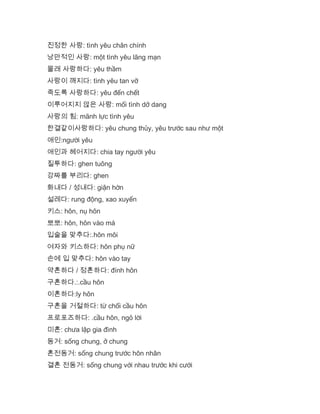 진정한 사랑: tình yêu chân chính
낭만적인 사랑: một tình yêu lãng mạn
몰래 사랑하다: yêu thầm
사랑이 깨지다: tình yêu tan vỡ
죽도록 사랑하다: yêu đến chết
이루어지지 않은 사랑: mối tình dở dang
사랑의 힘: mãnh lực tình yêu
한결같이사랑하다: yêu chung thủy, yêu trước sau như một
애인:người yêu
애인과 헤어지다: chia tay người yêu
질투하다: ghen tuông
강짜를 부리다: ghen
화내다 / 성내다: giận hờn
설레다: rung động, xao xuyến
키스: hôn, nụ hôn
뽀뽀: hôn, hôn vào má
입술을 맞추다:.hôn môi
여자와 키스하다: hôn phụ nữ
손에 입 맞추다: hôn vào tay
약혼하다 / 정혼하다: đính hôn
구혼하다.:.cầu hôn
이혼하다:ly hôn
구혼을 거절하다: từ chối cầu hôn
프로포즈하다: .cầu hôn, ngỏ lời
미혼: chưa lập gia đình
동거: sống chung, ở chung
혼전동거: sống chung trước hôn nhân
결혼 전동거: sống chung với nhau trước khi cưới
 