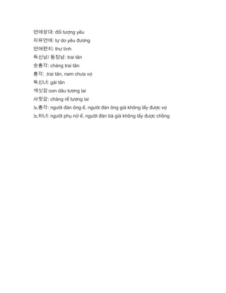 연애상대: đối tượng yêu
자유연애: tự do yêu đương
연애편지: thư tình
독신남/ 동정남: trai tân
숫총각: chàng trai tân
총각: .trai tân, nam chưa vợ
독신녀: gái tân
색싯감:con dâu tương lai
사윗감: chàng rể tương lai
노총각: người đàn ông ế, người đàn ông già không lấy được vợ
노처녀: người phụ nữ ế, người đàn bà già không lấy được chồng
 