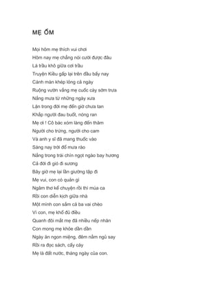 MẸ ỐM
Mọi hôm mẹ thích vui chơi
Hôm nay mẹ chẳng nói cười được đâu
Lá trầu khô giữa cơi trầu
Truyện Kiều gấp lại trên đầu bấy nay
Cánh màn khép lỏng cả ngày
Ruộng vườn vắng mẹ cuốc cày sớm trưa
Nắng mưa từ những ngày xưa
Lặn trong đời mẹ đến giờ chưa tan
Khắp người đau buốt, nóng ran
Mẹ ơi ! Cô bác xóm làng đến thăm
Người cho trứng, người cho cam
Và anh y sĩ đã mang thuốc vào
Sáng nay trời đổ mưa rào
Nắng trong trái chín ngọt ngào bay hương
Cả đời đi gió đi sương
Bây giờ mẹ lại lần giường tập đi
Mẹ vui, con có quản gì
Ngâm thơ kể chuyện rồi thì múa ca
Rồi con diễn kịch giữa nhà
Một mình con sắm cả ba vai chèo
Vì con, mẹ khổ đủ điều
Quanh đôi mắt mẹ đã nhiều nếp nhăn
Con mong mẹ khỏe dần dần
Ngày ăn ngon miệng, đêm nằm ngủ say
Rồi ra đọc sách, cấy cày
Mẹ là đất nước, tháng ngày của con.
 