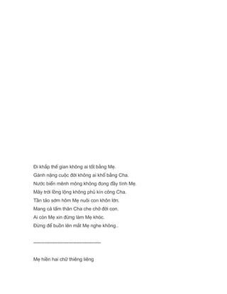 Đi khắp thế gian không ai tốt bằng Mẹ.
Gánh nặng cuộc đời không ai khổ bằng Cha.
Nước biển mênh mông không đong đầy tình Mẹ.
Mây trời lồng lộng không phủ kín công Cha.
Tần tảo sớm hôm Mẹ nuôi con khôn lớn.
Mang cả tấm thân Cha che chở đời con.
Ai còn Mẹ xin đừng làm Mẹ khóc.
Đừng để buồn lên mắt Mẹ nghe không..
------------------------------------------
Mẹ hiền hai chữ thiêng liêng
 