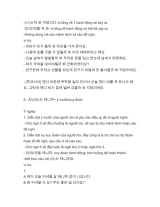 -(ㅇ)ㄹ까 봐 걱정이다: lo lắng về 1 hành động sẽ xảy ra.
-았/었/였을 까 봐: lo lắng về hành động có thể đã xảy ra.
-Không dùng với câu mệnh lệnh và câu đề nghị.
ví dụ:
- 이따가 비가 올까 봐 우산을 가져 왔어요.
- 나중에 표를 구할 수 없을까 봐 미리 예매하려고 해요.
- 오늘 날씨가 쌀쌀할까 봐 두꺼운 옷을 입고 왔는데 날씨가 따뜻해요.
- 제가 약속을 잊어버릴까 봐 전화하셨어요?
- 친구한테 주려고 선물을 샀는데 친구가 마음에 안 들어할까 봐 걱정이에요.
- [학교어서] 앤디 씨한테 부탁할 일이 있어서 오늘 앤디 씨를 꼭 만나야 해
요. 그런데 앤디 씨가 집에 벌써 갔을까 봐 걱정이에요.
6 . A/V(으)ㄹ 테니까~ ý muốn/suy đoán
Ý nghĩa:
1. Diễn đạt ý muốn của người nói và yêu cầu điều gì đó ở người nghe.
- Chủ ngữ ở vế đầu thường là ngưởi nói, vế sau là câu mệnh lệnh hoặc câu
đề nghị.
2. Diễn đạt sự suy đoán của người nói, đây cũng là lý do cho sự dự đoán
hoặc lời đề nghị, yêu cầu ở vế câu sau.
- Chủ ngữ ở vế đầu luôn là ngôi thứ 2 hoặc ngôi thứ 3.
- 았/었/였을 테니까: suy đoán hành động/ tình huống đã hoàn thành.
-Kết thúc câu với (으)ㄹ 테니까요.
ví dụ:
1.
A 제가 오늘 저녁을 살 테니까 같이 나갑시다.
B 왜 저녁을 사 요? 무슨 좋은 일 있어요?
 