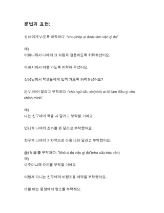 문법과 표현:
1) N 에게 V-도록 허락하다 :"cho phép ai được làm việc gì đó"
예)
어머니께서 나에게 그 사람과 결혼하도록 허락하셨어요.
아버지께서 여행 가도록 허락해 주셨어요.
선생님께서 학생들에게 일찍 가도록 허락하셨어요?
2) V-아/어 달라고 부탁하다 :"chủ ngữ cầu xin(nhờ) ai đó làm điều gì cho
chính mình"
예)
나는 친구에게 책을 사 달라고 부탁할 거예요.
언니가 나에게 조카를 봐 달라고 부탁했어요.
친구가 나에게 기차역으로 마중 나와 달라고 부탁했어요.
@) N 을/를 부탁하다: "Nhờ ai đó việc gì đó"(như cấu trúc trên)
예)
아주머니께 요리를 부탁할 거예요.
여행사 다니는 친구에게 비행기표 예약을 부탁했어요.
바쁠 때는 동생에게 청소를 부탁해요.
 