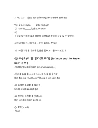 3) A/V-(으)ㅁ : (cấu trúc biến động,tính từ thành danh từ)
VD: 슬프다 :buồn_____슬픔: nỗi buồn
걷다 : đi bộ______걸음:bước chân
예)
동생을 잃어버린 슬픔 때문에 오랫동안 밤마다 잠을 잘 수 없었다.
어디에선가 그녀의 웃음 소리가 들리는 것 같다.
지나가던 사람들이 모두 걸음을 멈추고 그를 바라보았다.
@/ V-(으)ㄹ 줄 알다[모르다] (to know /not to know
how to V )
->biết [không biết](cách làm,phương pháp...)
-한자를 읽을 줄 아세요? 아니요.읽을 줄 몰라요
Biết đọc chữ HÁn khôn g? không ,k biết cách đọc
-제 동생은 수영할 줄 몰라요
Em tôi k biết (pp,cách)bơi
-내 친구는 운전할 줄 모릅니다.
Bạn tôi k biết (cách ,pp)lái xe
@/ 팔다(to sell)
->bán
 