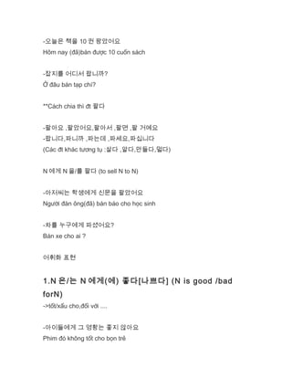 -오늘은 책을 10 권 팡았어요
Hôm nay (đã)bán được 10 cuốn sách
-잡지를 어디서 팝니까?
Ở đâu bán tạp chí?
**Cách chia thì đt 팔다
-팔아요 ,팔았어요,팔아서 ,팔면 ,팔 거예요
-팝니다,파니까 ,파는데 ,파세요,파십니다
(Các đt khác tương tụ :살다 ,알다,만들다,멀다)
N 에게 N 을/를 팔다 (to sell N to N)
-아저씨는 학생에게 신문을 팔았어요
Người đàn ông(đã) bán báo cho học sinh
-차를 누구에게 파셨어요?
Bán xe cho ai ?
어휘화 표현
1.N 은/는 N 에게(에) 좋다[나쁘다] (N is good /bad
forN)
->tốt/xấu cho,đối với ....
-아이들에게 그 영황는 좋지 않아요
Phim đó không tốt cho bọn trẻ
 
