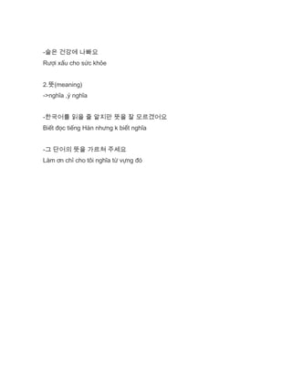 -술은 건강에 나빠요
Rượi xấu cho sức khỏe
2.뜻(meaning)
->nghĩa ,ý nghĩa
-한국어를 읽을 줄 알지만 뜻을 잘 모르겠어요
Biết đọc tiếng Hàn nhưng k biết nghĩa
-그 단어의 뜻을 가르쳐 주세요
Làm ơn chỉ cho tôi nghĩa từ vựng đó
 