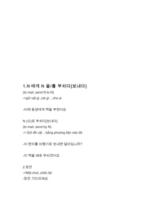 1.N 에게 N 을/를 부치다[보내다]
(to mail ,send N to N)
->gửi vật gì ,cái gì ...cho ai
-어제 동생에게 책을 부쳤어요
N (으)로 부치다[보내다]
(to mail ,send by N)
-> Gửi đồ vật .. bằng phương tiện nào đó
-이 편지를 비행기로 보내면 얼마입니까?
-이 책을 배로 부치겠어요
2.잠깐
->Một chút ,chốc lát
-잠깐 기다리세요
 
