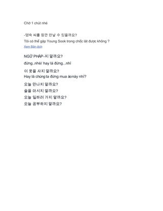 Chờ 1 chút nhé
-영숙 씨를 잠깐 만날 수 있을까요?
Tôi có thể gặp Young Sook trong chốc lát được không ?
Xem Bản dịch
NG PHÁP-Ữ 지 말까요?
ng..nhé/ hay là ng...nhđừ đừ ỉ
이 옷을 사지 말까요?
Hay là chúng ta ng mua áonày nh ?đừ ỉ
오늘 만나지 말까요?
술을 마시지 말까요?
오늘 일하러 가지 말까요?
오늘 공부하지 말까요?
 