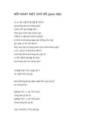 MỖI NGÀY MỘT CHỦ ĐỀ.(giao tiếp)
(1) 너 왜 그렇게 정신을 못 차려?
sao trông cậu mơ màng vậy?
어제 너무 늦게 잠을 잤어.
hôm qua mình ngủ muộn quá.
어쩐지 너 평소에 이러지 안잖아.
ý mình nói thường ngày cậu không như vậy.
(2) 오늘 내 책 가져 왔어?
hôm nay cậu có mang sách cho mình không vậy?
너가 나보고 가져오라고 했어?
mình đã nói là sẽ mang cho cậu à?
너 왜 그렇게 젗신을 못 차려.
sao trông cậu mơ màng vậy?
지하철 타본 적이 있습니까 ?
네, 타본 적이 있지요.
Bạn đã từng đi tàu điện ngầm lần nào chưa?
có, từng đi rồi.
ĐỘNG TỪ + ㄴ/은 적이 있다.
Từng làm gì đó rồi.
ĐỘNG TỪ + ㄴ/은 적이 없다.
Chưa từng làm gì đó.
저는 미국에 간 적이 없어요.
 