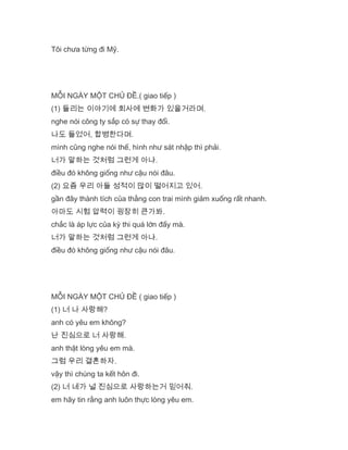 Tôi chưa từng đi Mỹ.
MỖI NGÀY MỘT CHỦ ĐỀ.( giao tiếp )
(1) 들리는 이야기에 회사에 변화가 있을거라며.
nghe nói công ty sắp có sự thay đổi.
나도 들었어, 합병한다며.
mình cũng nghe nói thế, hình như sát nhập thì phải.
너가 말하는 것처럼 그런게 아냐.
điều đó không giống như cậu nói đâu.
(2) 요즘 우리 아들 성적이 많이 떨어지고 있어.
gần đây thành tích của thằng con trai mình giảm xuống rất nhanh.
아마도 시험 압력이 굉장히 큰가봐.
chắc là áp lực của kỳ thi quá lớn đấy mà.
너가 말하는 것처럼 그런게 아냐.
điều đó không giống như cậu nói đâu.
MỖI NGÀY MỘT CHỦ ĐỀ ( giao tiếp )
(1) 너 나 사랑해?
anh có yêu em không?
난 진심으로 너 사랑해.
anh thật lòng yêu em mà.
그럼 우리 결혼하자.
vậy thì chúng ta kết hôn đi.
(2) 너 네가 널 진심으로 사랑하는거 믿어줘.
em hãy tin rằng anh luôn thực lòng yêu em.
 