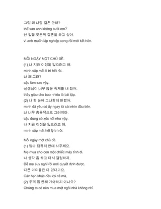 그럼 왜 나랑 결혼 안해?
thế sao anh không cưới em?
난 일을 찾은뒤 결혼을 하고 싶어.
vì anh muốn lập nghiệp xong rồi mới kết hôn.
MỖI NGÀY MỘT CHỦ ĐỀ.
(1) 나 지금 이성을 잃으려고 해.
mình sắp mất lí trí hết rồi.
너 왜 그래?
cậu làm sao vậy.
선생님이 너무 많은 숙제를 내 줬어.
thầy giáo cho bao nhiêu là bài tập.
(2) 나 한 눈에 그녀한테 반했어.
mình đã yêu cô ấy ngay từ cái nhìn đầu tiên.
너 너무 충동적으로 그러지마.
cậu đừng có xốc nổi như vậy.
나 지금 이성을 잃으려고 해.
mình sắp mất hết lý trí rồi.
Mỗi ngày một chủ đề.
(1) 엄마 컴퓨터 한대 사주세요.
Mẹ mua cho con một chiếc máy tính đi.
나 생각 좀 하고 다시 결정하자.
Đễ mẹ suy nghĩ rồi mới quyết định được.
다른 아이들은 다 있다고요.
Các bạn khác đều có cả mà.
(2) 우리 집 한채 가야하지 아나요?
Chúng ta có nên mua một ngôi nhà không nhỉ.
 
