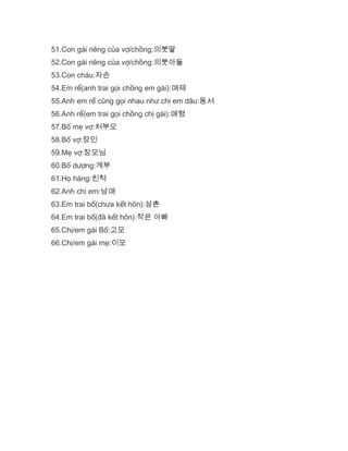 51.Con gái riêng của vợ/chồng:의붓딸
52.Con gái riêng của vợ/chồng:의붓아들
53.Con cháu:자손
54.Em rể(anh trai gọi chồng em gái):매제
55.Anh em rể cũng gọi nhau như chị em dâu:동서
56.Anh rể(em trai gọi chồng chị gái):매형
57.Bố mẹ vợ:처부모
58.Bố vợ:장인
59.Mẹ vợ:장모님
60.Bố dượng:계부
61.Họ hàng:친척
62.Anh chị em:남매
63.Em trai bố(chưa kết hôn):삼촌
64.Em trai bố(đã kết hôn):작은 아빠
65.Chị/em gái Bố:고모
66.Chị/em gái mẹ:이모
 