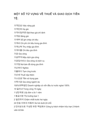 MỘT SỐ TỪ VỰNG VỀ THUẾ VÀ GIAO DỊCH TIỀN
TỆ.
가격인상 Việc nâng giá
가격인하 Hạ giá
가격지정주문 Đặt theo giá chỉ định
가격표 Bảng giá
가계부 Sổ ghi chép chi tiêu
가계비 Chi phí chi tiêu trong gia đình
가계소득 Thu nhập gia đình
가계지출 Chi tiêu gia đình
가공 Gia công
가공무역 Mậu dịch gia công
가공및서비스 Gia công và dịch vụ
가구점 Nơi bán đồ dùng gia đình
가난하다 Nghèo
가불하다 Tạm ứng trước
가산세 Thuế nộp thêm
가스요금 Tiền sử dụng gas
가죽가공 Gia công ngành da
100%외투법인 Doanh nghiệp có vốn đầu tư nước ngòai 100%
15 일이내 Trong vòng 15 ngày
1 년단위로 Lấy đơn vị là 1 năm
1 등급시장 Thị trường lọai 1
2 일전까지 Chậm nhất trước hai ngày
24 인승 이하의 자동차 Xe hơi dưới 24 chỗ
2 인이상으로 구성된 유한 책임회사 Công ty trách nhiệm hữu hạn 2 thành
viên trở lên
 