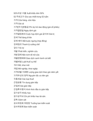 50%이상 수출 Xuất khẩu trên 50%
52 주최고가 Gía cao nhất trong 52 tuần
가게 Cửa hàng, cửa hiệu
가격 Giá cả
가격[주가]변동금 Phí dự trữ dao động (giá cổ phiếu)
가격결정일 Ngày định giá
가격결정회의 Cuộc họp định giá 값어치 Giá trị
강세 Thế đang đi lên
강제 해지 Bắt buộc ngưng (hợp đồng)
강제정리 Thanh lý cưỡng chế
갚다 Trả nợ
개발 Phát triển, nghiên cứu
개방경제 Nền kinh tế mở cửa
개별경쟁매매 Giao dịch canh tranh cá biết
개별세법 Luật thuế cụ thể
개시 Mở, khai mới
개업 Mở nghiệp, khai ngiệp
가격대별 거래량 Lượng giao dịch theo giá niêm yết
가격우선의 원칙 Nguyên tắc ưu tiên giá
각종세금 Các loại thuế
간접금융 Tín dụng gián tiếp
간접세 Giá gián tiếp
간접투자형식 Hình thức đầu tư gián tiếp
감가상각 Khấu hao
감가상각비 Chi phí khấu hao tài sản
감독 Giám sát
감사위원회 위원장 Trưởng ban kiểm soát
감사위원회 Ban kiểm soát
 