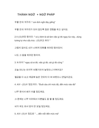 THÀNH NGỮ + NGỮ PHÁP
우물 안의 개구리 :" con ếch ngồi đáy giếng"
우물 안의 개구리가 되지 않도록 많은 경험을 하고 싶어요.
2.V-(으)려던 참이다 :" có ý định là sẽ làm việc gì đó ngay lúc này...dùng
tương tự như cấu trúc : (으)려고 하다 "
그렇지 않아도 내가 너에게 전화를 하려던 참이었어.
나도 그 말을 하려던 참이야.
3. N 마저 " ngay cả ai đó, việc gì đó, cái gì đó cũng "
오늘 떠나는 마지막 비행기마저 놓쳤으니 어쩌지요?
월급을 다 쓰고 예금해 놓은 것마저 다 써 버렸으니 큰일이군요.
4. A/V - (으)ㄹ 정도이다 : "Đuôi câu chỉ mức độ, đến mức nào đó"
너무 웃어서 배가 아플 정도예요.
그 문제는 너무 어려워서 어른들도 잘 몰 풀 정도래요.
비가 하도 와서 앞이 안 보일 정도예요.
5. A/V- (으)ㄹ 정도로 " ....đến nổi/ đến mức mà"
 