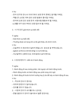 ví dụ:
- 한국 친구와 만나서 이야기하다 보면 한국 문화도 알게될 거예요.
- 책을 큰 소리로 계속 읽다 보면 발음이 좋이질 거예요.
- 한국에 오래 있다 보면 한국 사람처럼 행동하게 될 거예요.
-노래를 자꾸 따라 부르다 보면 잘아게 될 거에요.
3 . ~V 게 되다 giải thích sự biến đổi
Ý nghĩa:
- Giải thích sự biến đổi.
- Thường được sử dụng khi ai đó giới thiệu về chính mình.
ví dụ:
- 오늘부터 이 회사에서 일하게 됐습니다. 앞으로 잘 부탁드립니다.
- 일정이 바뀌어서 한국에 한달 더 있게 됐어요.
- 지난달부터 신촌에 있는 하숙집에서 살게 됐어요.
4 . V 았/었/였다가~ diễn tả 2 hành động
Ý nghĩa:
1. Hành động đi sau tương phản, trái ngược với hành động trước.
- Hành động trước và hành động sau phải cùng chủ ngữ.
2. Hành động đi trước là tình huống hay lý do để xảy ra hành động đi sau.
ví dụ:
1. - 학교에 갔다가 왔어요.
- 의자에 앉았다가 일어났습니다.
- 모자를 썻다가 벗습니다.
2. - 시장에 갔다가 바지를 하나 샀어요.
- 문을 열었다가 먼지가 들어와서 얼른 닫았어요.
 