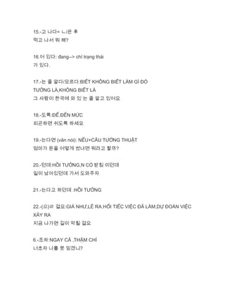 15.-고 나다= ㄴ/은 후
먹고 나서 뭐 해?
16.어 있다: đang--> chỉ trạng thái
가 있다.
17.-는 줄 알다/모르다:BIẾT KHÔNG BIẾT LÀM GÌ ĐÓ
TƯỞNG LÀ,KHÔNG BIẾT LÀ
그 사람이 한국에 와 있 는 줄 알고 있어요
18.-도록:ĐỂ.ĐẾN MỨC
피곤하면 쉬도록 하세요
19.-는다면 (văn nói): NẾU+CÂU TƯỜNG THUẬT
엄마가 돈을 어떻게 썼냐면 뭐라고 할까?
20.-던데:HỒI TƯỞNG,N CÓ 받침 이던데
일이 남아있던데 가서 도와주자
21.-는다고 하던데 :HỒI TƯỞNG
22.-(으)ㄹ 걸요:GIÁ NHƯ,LẼ RA.HỐI TIẾC VIỆC ĐÃ LÀM,DỰ ĐOÁN VIỆC
XẢY RA
지금 나가면 길이 막힐 걸요
6.-조차:NGAY CẢ ,THẬM CHÍ
너초자 나를 못 믿겠니?
 
