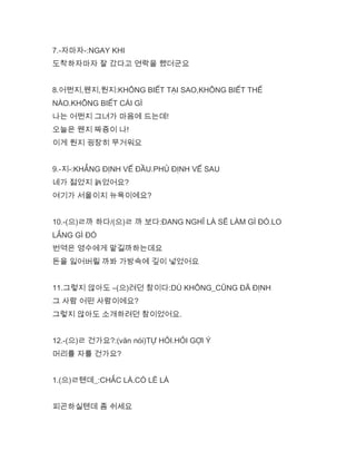 7.-자마자-:NGAY KHI
도착하자마자 잘 갔다고 연락을 했더군요
8.어쩐지,웬지,뭔지:KHÔNG BIẾT TẠI SAO,KHÔNG BIẾT THẾ
NÀO.KHÔNG BIẾT CÁI GÌ
나는 어쩐지 그녀가 마음에 드는데!
오늘은 웬지 짜증이 나!
이게 뭔지 굉장히 무거워요
9.-지-:KHẲNG ĐỊNH VẾ ĐẦU.PHỦ ĐỊNH VẾ SAU
네가 젊었지 늙었어요?
여기가 서울이지 뉴욕이에요?
10.-(으)ㄹ까 하다/(으)ㄹ 까 보다:ĐANG NGHĨ LÀ SẼ LÀM GÌ ĐÓ.LO
LẮNG GÌ ĐÓ
번역은 영수에게 맡길까하는데요
돈을 잃어버릴 까봐 가방속에 깊이 넣었어요
11.그렇지 않아도 –(으)려던 참이다:DÙ KHÔNG_CŨNG ĐÃ ĐỊNH
그 사람 어떤 사람이에요?
그렇지 않아도 소개하려던 참이었어요.
12.-(으)ㄹ 건가요?:(văn nói)TỰ HỎI.HỎI GỢI Ý
머리를 자를 건가요?
1.(으)ㄹ텐데_:CHẮC LÀ.CÓ LẼ LÀ
피곤하실텐데 좀 쉬세요
 