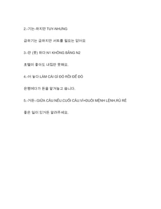 2.-기는-하지만 TUY-NHƯNG
급하기는 급하지안 서트를 필요는 없어요
3.-만 (못) 하다:N1 KHÔNG BẰNG N2
호텔이 좋아도 내집만 못해요.
4.-어 놓다:LÀM CÁI GÌ ĐÓ RỒI ĐỂ ĐÓ
은행에다가 돈을 맡겨놓고 씁니다.
5.-거든-:GIỮA CÂU:NẾU.CUỐI CÂU:VÌ+ĐUÔI MỆNH LỆNH,RỦ RÊ
좋은 일이 있거든 알려주세요.
 