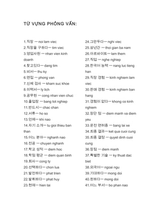 TỪ VỰNG PHỎNG VẤN:
1.직장 ㅡ noi lam viec
2.직장을 구하다ㅡ tim viec
3.영업사원 ㅡ nhan vien kinh
doanh
4.찾고있다ㅡ dang tim
5.비서ㅡ thu ky
6.면접 ㅡ phong van
7.신체 검사 ㅡ kham suc khoe
8.이력서ㅡ ly lich
9.공무원 ㅡ cong nhan vien chuc
10.졸업장 ㅡ bang tot nghiep
11.반드시ㅡ chac chan
12.서류ㅡ ho so
13.언제ㅡ khi nao
14.자기 소개ㅡ tu gioi thieu ban
than
15.어느 분야ㅡ nghanh nao
16.전공 ㅡ chuyen nghanh
17.학교 성적 ㅡ diem hoc
18.학점 평군 ㅡ diem quan binh
19.회사ㅡ cong ty
20.선택하다ㅡ chon lua
21.발전하다ㅡ phat trien
22.발휘하다ㅡ phat huy
23.현재ㅡ hien tai
24.그만두다ㅡ nghi viec
25.삼년간 ㅡ thoi gian ba nam
26.아르바이트ㅡ lam them
27.직업 ㅡ nghe nghiep
28.한국어 능력 ㅡ nang luc tieng
han
29.직장 경험 ㅡ kinh nghiem lam
viec
30.판매 경험 ㅡ kinh nghiem ban
hang
31.경험이 없다ㅡ khong co kinh
nghiem
32.장단 점 ㅡ diem manh va diem
yeu
33.운전 면허증 ㅡ bang lai xe
34.최종 결과ㅡ ket qua cuoi cung
35.최종 결정 ㅡ quyet dinh cuoi
cung
36.장점 ㅡ diem manh
37.특별한 기술 ㅡ ky thuat dac
biet
38.외국어ㅡ ngoai ngu
39.기대하다ㅡ mong doi
40.원하다ㅡ mong doi
41.어느 부서ㅡ bo phan nao
 