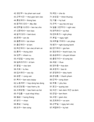 42.생산부ㅡ bo phan san xuat
43.근무시간 ㅡ thoi gian lam viec
44.통보하다ㅡ thong bao
45.합격이 되다ㅡ đậu đạt.
46.연락을 드리다ㅡ lien lac cho
47.신문에서ㅡ tren bao
48.알게 되다ㅡ biet duoc
49.문제ㅡ van de
50.물론이다ㅡ tat nhien
51.출근하다ㅡ di lam
52.퇴근하다ㅡ tan viec.di lam ve
53.통역 ㅡ thong dich
54.임무ㅡ nhiem vu
55.사업일 ㅡ cong viec
56.일하러가다ㅡ di lam
57.할일 ㅡ viec lam
58.자료ㅡ tu lieu
59.입사하다ㅡ vao cty
60.공문 ㅡ cong van
61.복사ㅡ ban sao.coppy
62.노동계약 ㅡ hop dong lao dong
63.보건보험 ㅡ bao hiem y te
64.사회보험 ㅡ bao hiem xa hoi
65.수입출 ㅡ xuat nhap khau
66.월급 ㅡ luong thang
67.받다 ㅡ nhan
68.봉급 ㅡ luong
69.보수ㅡ tien cong
70.제도ㅡ che do
71.보상금 ㅡ khen thuong
72.기율 ㅡ ky luat
73.규칙 ㅡ quy tac,noi quy
74.일을 그만두다ㅡ nghi viec
75.면직하다ㅡ sa thai
76.연차휴가ㅡ nghi phep
77.휴일 ㅡ ngay nghi
78.허락을 구하다ㅡ xin phep
79.병가ㅡ nghi duong benh
80.연기하다ㅡ gia han
81.청산하다ㅡ thanh toan, tra
82.송금하다ㅡ chuyen khoan
83.출장가다ㅡ di cong tac
84.세금 ㅡ thue
85.영수증ㅡ hoa don
86.포장지ㅡ bao bi
87.운영하다ㅡ dieu hanh
88.완성품 ㅡ thanh pham
89.단계ㅡ cong doan
90.부품 ㅡ phu lieu
91.광고ㅡ quang cao
92.야근ㅡ lam dem 야간 ca dem
93.잔업ㅡ lam them
94.사장ㅡ giam doc
95.조퇴하다ㅡ ve som
96.근무일 ㅡ ngay lam viec
97.체결하다ㅡ ky ket
 