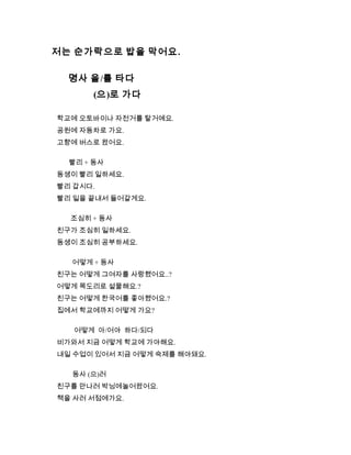 저는 순가락으로 밥을 막어요.
명사 을/를 타다
(으)로 가다
학교에 오토바이나 자전거를 탈거예요.
공원에 자동차로 가요.
고향에 버스로 왔어요.
빨리 + 동사
동생이 빨리 일하세요.
빨리 갑시다.
빨리 일을 끝내서 들어갈게요.
조심히 + 동사
친구가 조심히 일하세요.
동생이 조심히 공부하세요.
어떻게 + 동사
친구는 어떻게 그여자를 사랑했어요..?
어떻게 목도리로 섵물해요.?
친구는 어떻게 한국어를 좋아했어요.?
집에서 학교에까지 어떻게 가요?
어떻게 아/어야 하다/되다
비가와서 지금 어떻게 학교에 가야해요.
내일 수업이 있어서 지금 어떻게 숙제를 해야돼요.
동사 (으)러
친구를 만나러 박닝에놀어왔어요.
책을 사러 서점에가요.
 