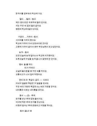 한국어를 공부하러 학교에 가요.
멀다…..멀리 + 동사
제가 영어 반은 우제국에 멀리 있어요.
저는 꾸만 씨 집의 멀리 살아요.
병원에 학교에 멀리 있어요.
가깝다 ….가까이 +동사
그여자를 가까이 봤어요.
학교에 가까이 가서 오토바이로 갔어요
고향에 가까이 살아서 매우 부모님께서 보고싶었어요.
늦게 + 동사
오전 오늘에 늦게 일어나서 학교에 지각했어요.
오후오늘에 수업을 늦게 끝나서 곻원에 안 갔어요.
명사 을/를 막다
이/가 막히다
교실에 들어왔을 때 꾸만 씨를 막아요.
교통사고가 나서 길이 막혔어요.
면사 와/과 똑같다..같다 .>< 다르다
아버지 얼굴와 똑같은 저 얼굴을 갖셔요.
꾸안 씨의 가방와 똑같은 Hao 씨의 가방을 갖아요.
내이름와 다르는 네이름을 갖아요.
동사 ㄴ (은) 후에.
친구를 만난 후에 집애 돌아가요.
저녁에 먹은 후에 친구를 만났어요.
아침에 일어난 후에 운동하고 아침을 먹어요..
동사 (을)ㄹ 때
 