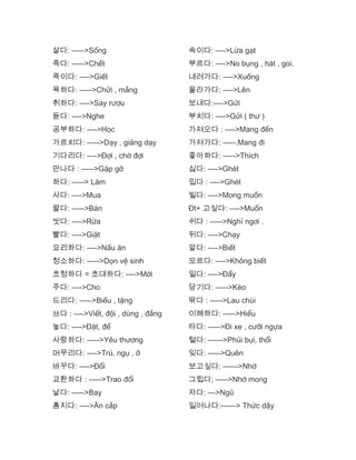 살다: ----->Sống
죽다: ----->Chết
죽이다: ---->Giết
육하다: ----->Chửi , mắng
취하다: ---->Say rượu
듣다: ---->Nghe
공부하다: ---->Học
가르치다: ----->Dạy , giảng dạy
기다리다: ---->Đợi , chờ đợi
만나다 : ----->Gặp gỡ
하다: -----> Làm
사다: ---->Mua
팔다: ----->Bán
씻다: ---->Rửa
빨다: ---->Giặt
요리하다: ---->Nấu ăn
청소하다: ----->Dọn vệ sinh
초청하다 = 초대하다: ---->Mời
주다: ---->Cho
드리다: ----->Biếu , tặng
쓰다 : ---->Viết, đội , dùng , đắng
놓다: ---->Đặt, để
사랑하다: ----->Yêu thương
머무리다: ---->Trú, ngụ , ở
바꾸다: ---->Đổi
교환하다 : ----->Trao đổi
날다: ----->Bay
훔지다: ---->Ăn cắp
속이다: ---->Lừa gạt
부르다: ---->No bụng , hát , goi.
내려가다: ---->Xuống
올라가다: ---->Lên
보내다:---->Gửi
부치다: ---->Gửi ( thư )
가져오다 : ---->Mang đến
가져가다: -----.Mang đi
좋아하다: ----->Thích
싫다: ---->Ghét
밉다 : ---->Ghét
빌다: ---->Mong muốn
Đt+ 고싶다: ---->Muốn
쉬다 : ----->Nghỉ ngơi .
뒤다: ---->Chạy
알다: ---->Biết
모르다: ---->Không biết
밀다: ---->Đẩy
당기다: ----->Kéo
딲다 : ----->Lau chùi
이해하다: ----->Hiểu
타다: ----->Đi xe , cưỡi ngựa
털다: ------>Phủi bụi, thổi
잊다: ----->Quên
보고싶다: ------>Nhớ
그립다; ----->Nhớ mong
자다: --->Ngủ
일어나다:------> Thức dậy
 
