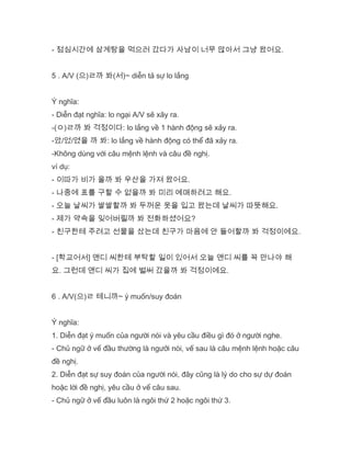 - 점심시간에 삼계탕을 먹으러 갔다가 사남이 너무 많아서 그냥 왔어요.
5 . A/V (으)ㄹ까 봐(서)~ diễn tả sự lo lắng
Ý nghĩa:
- Diễn đạt nghĩa: lo ngại A/V sẽ xãy ra.
-(ㅇ)ㄹ까 봐 걱정이다: lo lắng về 1 hành động sẽ xảy ra.
-았/었/였을 까 봐: lo lắng về hành động có thể đã xảy ra.
-Không dùng với câu mệnh lệnh và câu đề nghị.
ví dụ:
- 이따가 비가 올까 봐 우산을 가져 왔어요.
- 나중에 표를 구할 수 없을까 봐 미리 예매하려고 해요.
- 오늘 날씨가 쌀쌀할까 봐 두꺼운 옷을 입고 왔는데 날씨가 따뜻해요.
- 제가 약속을 잊어버릴까 봐 전화하셨어요?
- 친구한테 주려고 선물을 샀는데 친구가 마음에 안 들어할까 봐 걱정이에요.
- [학교어서] 앤디 씨한테 부탁할 일이 있어서 오늘 앤디 씨를 꼭 만나야 해
요. 그런데 앤디 씨가 집에 벌써 갔을까 봐 걱정이에요.
6 . A/V(으)ㄹ 테니까~ ý muốn/suy đoán
Ý nghĩa:
1. Diễn đạt ý muốn của người nói và yêu cầu điều gì đó ở người nghe.
- Chủ ngữ ở vế đầu thường là ngưởi nói, vế sau là câu mệnh lệnh hoặc câu
đề nghị.
2. Diễn đạt sự suy đoán của người nói, đây cũng là lý do cho sự dự đoán
hoặc lời đề nghị, yêu cầu ở vế câu sau.
- Chủ ngữ ở vế đầu luôn là ngôi thứ 2 hoặc ngôi thứ 3.
 