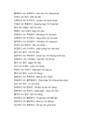 불쾌하다 >0< 유쾌하다 : Khó chịu <0> Sảng khoái
비싸다 >0< 싸다 : Đắt <0> Rẻ
서투르다 >0< 익숙하다 : Lạ lẫm <0> Quen thuộc
수줍다 >0< 활발하다 : Ngượng ngại <0> Hoạt bát
쉽다 >0< 어렵다 : Dễ <0> Khó
예쁘다 .>0< 나쁘다; Đẹp <0> Xấu
유명하다 >0< 무명하다 : Nổi tiếng <0> Vô danh
위험하다 >0< 안전하다 : Nguy hiểm <0> An toàn
절약하다 >0< 낭비하다 : Tiết kiệm <0> Lãng phí
약하다 >0< 강하다 : Yếu <0> Khỏe
완경하다 >0< 나약하다 : Kiên cường <0> Yếu đuối
젊다 >0< 늙다 : Trẻ <0> Già
정당하다 >0< 부당하다 : Chính xác <0> Không chính xác
조용하다 .>0< 시끄럽다 : Yên tĩnh <0> Ồn ào
짧다 >0< 길다 : Ngắn <0> Dài
차다 >0< 뜨겁다 : Lạnh <0> Nóng
착하다 >0< 악하다 : Hiền lành <0> Độc ác
춥다 >0< 덥다 : Lạnh <0> Nóng
충분하다 >0< 부족하다 : Đầy đủ <0> Thiếu
친절하다 >0< 불친절하다 : Thân thiện <0> Không thân thiện
크다 >0< 작다 : To <0> Nhỏ
캄캄하다 >0< 환하다 : Tối đen, tò mò <0> Sáng
튼튼하다 >0< 약하다 : Chắc chắn , vững <0> Yếu
틀리다 >0< 맞다 : Sai <0> Đúng
편리하다 >0< 불편하다 : Thuận tiện <0> Bất tiện
편안하다 >0< 불안하다 : Bình an <0> Bất an
포근하다 >0< 쌀쌀하다 : Ấm áp <0> Lành lạnh
 