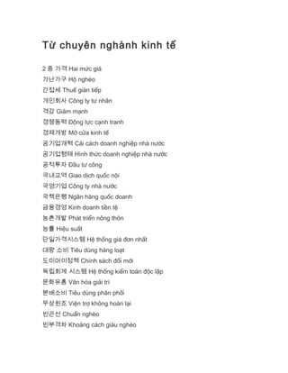 Từ chuyên nghành kinh tế
2 중 가격 Hai mức giá
가난가구 Hộ nghèo
간접세 Thuế gián tiếp
개인회사 Công ty tư nhân
격감 Giảm mạnh
경쟁동력 Động lực cạnh tranh
경제개방 Mở cửa kinh tế
공기업개혁 Cải cách doanh nghiệp nhà nước
공기업형태 Hình thức doanh nghiệp nhà nước
공적투자 Đầu tư công
국내교역 Giao dịch quốc nội
국영기업 Công ty nhà nước
국책은행 Ngân hàng quốc doanh
금융경영 Kinh doanh tiền tệ
농촌개발 Phát triển nông thôn
능률 Hiệu suất
단일가격시스템 Hệ thống giá đơn nhất
대량 소비 Tiêu dùng hàng loạt
도이머이정책 Chính sách đổi mới
독립회계 시스템 Hệ thống kiểm toán độc lập
문화유흥 Văn hóa giải trí
분배소비 Tiêu dùng phân phối
무상원조 Viện trợ không hoàn lại
빈곤선 Chuẩn nghèo
빈부격차 Khoảng cách giàu nghèo
 