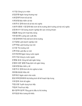 사기업 Công ty tư nhân
상업은행 Ngân hang thương mại
사회경제적 Kinh tế xã hội
사회보험 Bảo hiểm xã hội
사회주의 경제 Kinh tế xã hội chủ nghĩa
사회주의향한 시장경제 Nền kinh tế thị trường định hướng xã hội chủ nghĩa
상장회사수 Số lượng doanh nghiệp lên san chứng khoán
생필품 Hàng sinh hoạt tiêu dùng
석유생산량 Lượng sản xuất dầu
시장경제체제 Thể chế kinh tế thị trường
신기업법 Luật doanh nghiệp mới
신무역법 Luật thương mại mới
신시장 Thị trường mới
신투자법 Luật đầu tư mới
외국계은행 Ngân hàng nước ngoài
외국기업 Công ty nước ngoài
은행법 공표 Công bố luật ngân hàng
은행에 대한 법령 Pháp lệnh về ngân hàng
의료보험 Bảo hiểm y tế
자본주의 경제 Kinh tế chủ nghĩa tư bản
재외동포송금 Kiều hối
정부예산 Ngân sách nhà nước
중앙계획경제체제 Hệ thống kinh tế kế hoạch tập trung
지하경제: Kinh tế ngầm
직접고용 Tuyển dụng trực tiếp
직접세 Thuế trực tiếp
총시장투자금액 Tổng giá trị đầu tư thị trường
최저임금 Mức lương tối thiểu
 