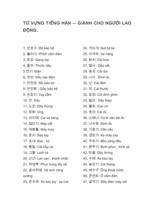 TỪ VỰNG TIẾNG HÀN -- GIÀNH CHO NGƯỜI LAO
ĐỘNG.
1, 보호구: Đồ bảo hộ
2, 플러그: Phích cắm điện
3, 장갑: Gang tay
4, 줄자: Thước dây
5 전기: Điện
6, 전선: Dây cáp điện
7, 안전모: Mũ bảo hộ
8, 안전화 : Giầy bảo hộ
9, 손잡이: Tay cầm
10, 끈: Dây
11, 노끈: Dây thừng
12, 장화: Ủng
13, 쇠지레: Cái xà beng
14, 절단기: Máy cắt
15, 재봉틀: Máy may
16, 토지: Bao tay
17, 포대: Bao , túi
18, 통발: Cái bẫy cá
19, 그물: Lưới cá
20, 난간: Lan can , thanh chắn
21, 위생복: Phục trang tẩy uế
22, 공사위생: Vệ sinh công
xưởng
23, 손수레: Xe kéo tay , xe rùa
24, 귀마개: Nút bịt tai
25, 지게차: Xe nâng
26, 망치: Cái búa
27, 철사 : Dây sắt
28, 송곳: Cái dùi
29, 나사 : Đinh ốc
30, 낫: Cái liềm
31, 자: Cái thước
32, 압정: Cái đinh ghim
33, 철근 : Dây thép
34, 볼트: Con vít
35, 호미: Cái ốc
36, 스패너: Cờ lê vặn đai ốc
37, 나사못: Đinh ốc
38, 기중기: Cần cẩu
39, 경운기: Xe máy cày
40, 주유기: Bồn xăng dầu
41, 분무기: Bình phun , bình xịt
42, 밧줄: Dây thừng .
43, 수레: Xe kéo tay
44, 승강기: Cái thang
45, 배수구: Ống thoát nươc
46, 콘센트: Ổ cắm điện
47, 굴삭기: Máy đào/ máy xới
 