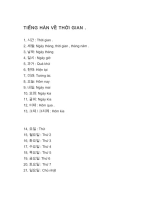 TIẾNG HÀN VỀ THỜI GIAN .
1, 시간 : Thời gian .
2, 세월: Ngày tháng, thời gian , tháng năm .
3, 날짜: Ngày tháng
4, 일시 : Ngày giờ
5, 과거 : Quá khứ
6, 현재: Hiện tại
7, 미래: Tương lai.
8, 오늘: Hôm nay
9, 내일: Ngày mai
10, 모레: Ngày kia
11, 글피: Ngày kìa
12, 어제 : Hôm qua .
13, 그제 / 그저께 : Hôm kia
14, 요일 : Thứ
15, 월요일 : Thứ 2
16, 화요일 : Thứ 3
17, 수요일 : Thứ 4
18, 목요일 : Thứ 5
19, 금요일: Thứ 6
20, 토요일 : Thứ 7
21, 일요일 : Chủ nhật
 