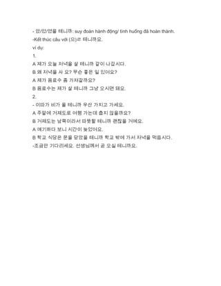 - 았/었/였을 테니까: suy đoán hành động/ tình huống đã hoàn thành.
-Kết thúc câu với (으)ㄹ 테니까요.
ví dụ:
1.
A 제가 오늘 저녁을 살 테니까 같이 나갑시다.
B 왜 저녁을 사 요? 무슨 좋은 일 있어요?
A 제가 음료수 좀 가져갈까요?
B 음료수는 제가 살 테니까 그냥 오시면 돼요.
2.
- 이따가 비가 올 테니까 우산 가지고 가세요.
A 주말에 거제도로 여행 가는데 춥지 않을까요?
B 거제도는 남쪽이라서 따뜻할 테니까 괜찮을 거예요.
A 얘기하다 보니 시간이 늦었어요.
B 학교 식당은 문을 닫았을 테니까 학교 밖에 가서 저녁을 먹읍시다.
-조금만 기다리세요. 선생님께서 곧 오실 테니까요.
 