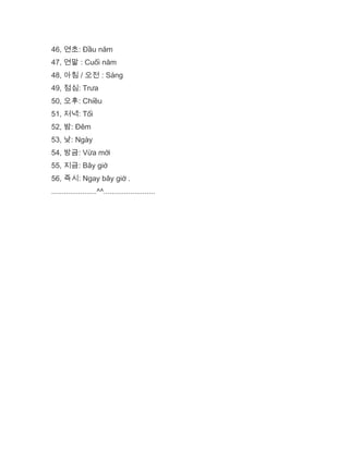 46, 연초: Đầu năm
47, 연말 : Cuối năm
48, 아침 / 오전 : Sáng
49, 점심: Trưa
50, 오후: Chiều
51, 저녁: Tối
52, 밤: Đêm
53, 낮: Ngày
54, 방금: Vừa mới
55, 지금: Bây giờ
56, 즉시: Ngay bây giờ .
......................^^.........................
 