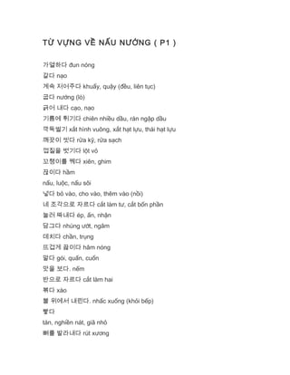 TỪ VỰNG VỀ NẤU NƯỚNG ( P1 )
가열하다 đun nóng
갈다 nạo
계속 저어주다 khuấy, quậy (đều, liên tục)
굽다 nướng (lò)
긁어 내다 cạo, nạo
기름에 튀기다 chiên nhiều dầu, rán ngập dầu
깍둑썰기 xắt hình vuông, xắt hạt lựu, thái hạt lựu
깨끗이 씻다 rửa kỹ, rửa sạch
껍질을 벗기다 lột vỏ
꼬챙이를 꿰다 xiên, ghim
끊이다 hầm
nấu, luộc, nấu sôi
넣다 bỏ vào, cho vào, thêm vào (nồi)
네 조각으로 자르다 cắt làm tư, cắt bốn phần
눌러 짜내다 ép, ấn, nhận
담그다 nhúng ướt, ngâm
데치다 chần, trụng
뜨겁게 끓이다 hâm nóng
말다 gói, quấn, cuốn
맛을 보다. nếm
반으로 자르다 cắt làm hai
볶다 xào
불 위에서 내린다. nhấc xuống (khỏi bếp)
빻다
tán, nghiền nát, giã nhỏ
뼈를 발라내다 rút xương
 